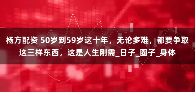 杨方配资 50岁到59岁这十年，无论多难，都要争取这三样东西，这是人生刚需_日子_圈子_身体