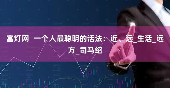富灯网  一个人最聪明的活法：近、远_生活_远方_司马绍