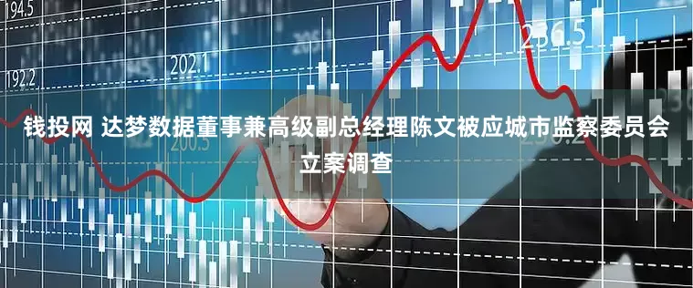 钱投网 达梦数据董事兼高级副总经理陈文被应城市监察委员会立案调查