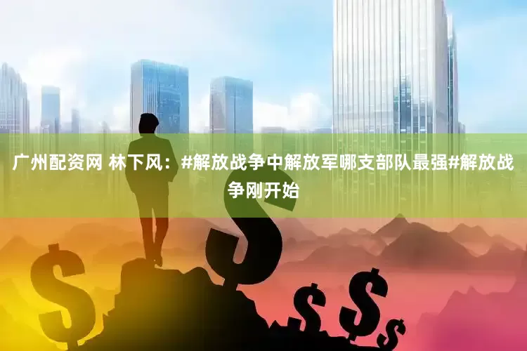 广州配资网 林下风：#解放战争中解放军哪支部队最强#解放战争刚开始