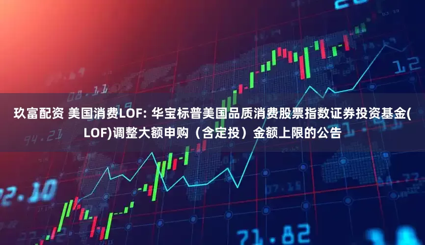 玖富配资 美国消费LOF: 华宝标普美国品质消费股票指数证券投资基金(LOF)调整大额申购（含定投）金额上限的公告