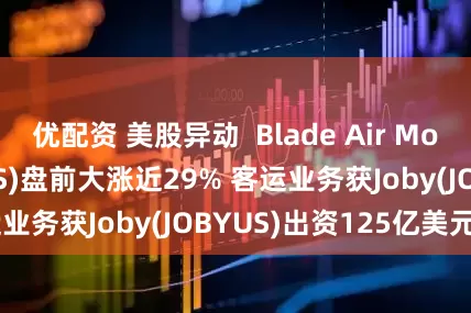 优配资 美股异动  Blade Air Mobility(BLDEUS)盘前大涨近29% 客运业务获Joby(JOBYUS)出资125亿美元收购