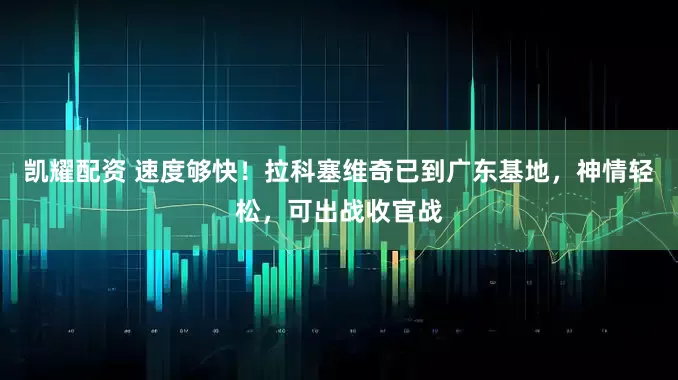 凯耀配资 速度够快！拉科塞维奇已到广东基地，神情轻松，可出战收官战
