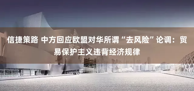 信捷策路 中方回应欧盟对华所谓“去风险”论调：贸易保护主义违背经济规律