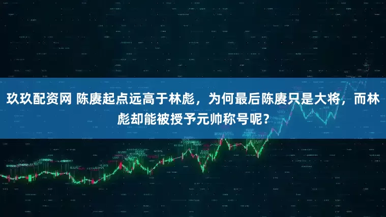 玖玖配资网 陈赓起点远高于林彪，为何最后陈赓只是大将，而林彪却能被授予元帅称号呢？